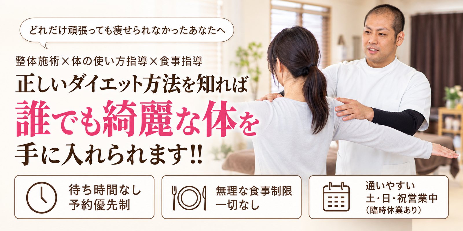 どれだけ頑張っても痩せられなかったあなたへ 整体施術×体の使い方指導×食事指導 正しいダイエット方法を知れば 誰でも綺麗な体を手に入れられます!! 待ち時間なし 予約優先制/無理な食事制限一切なし/通いやすい 土・日・祝営業中(臨時休業あり)