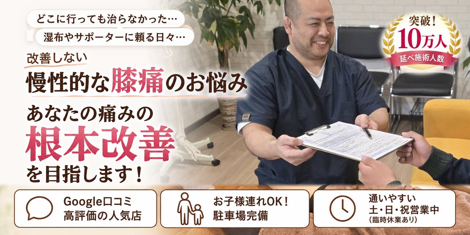 どこに行っても治らなかった… 湿布やサポーターに頼る日々… 改善しない 慢性的な膝痛のお悩み あなたの痛みの根本改善を目指します! Google口コミ 高評価の人気店/お子様連れOK! 駐車場完備/通いやすい 土・日・祝営業中(臨時休業あり) 突破!延べ施術人数10万人