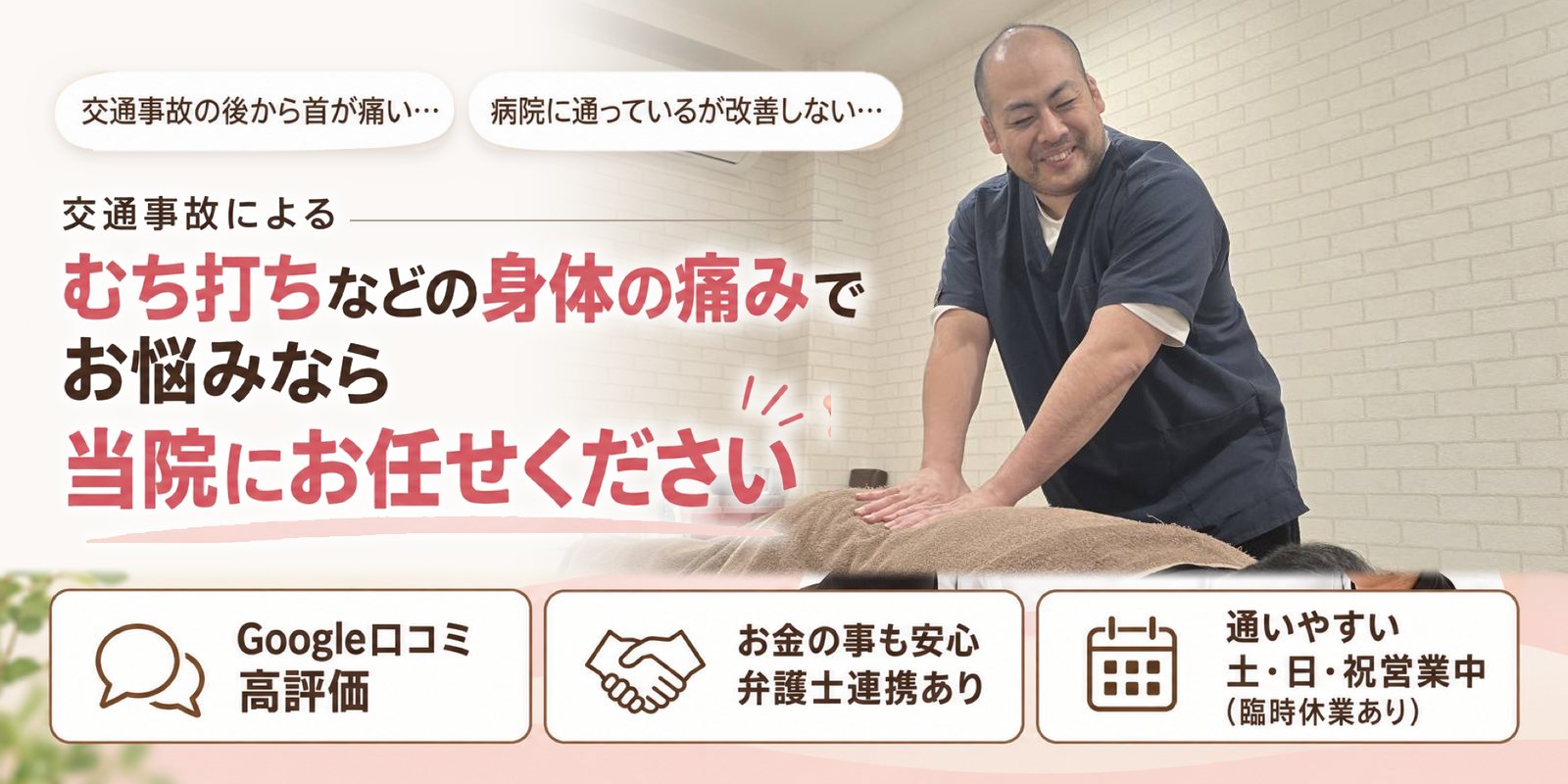 交通事故の後から首が痛い… 病院に通っているが改善しない… 交通事故による むち打ちなどの身体の痛みでお悩みなら 当院にお任せください Google口コミ 高評価／お金の事も安心 弁護士連携あり／通いやすい 土・日・祝営業中（臨時休業あり）