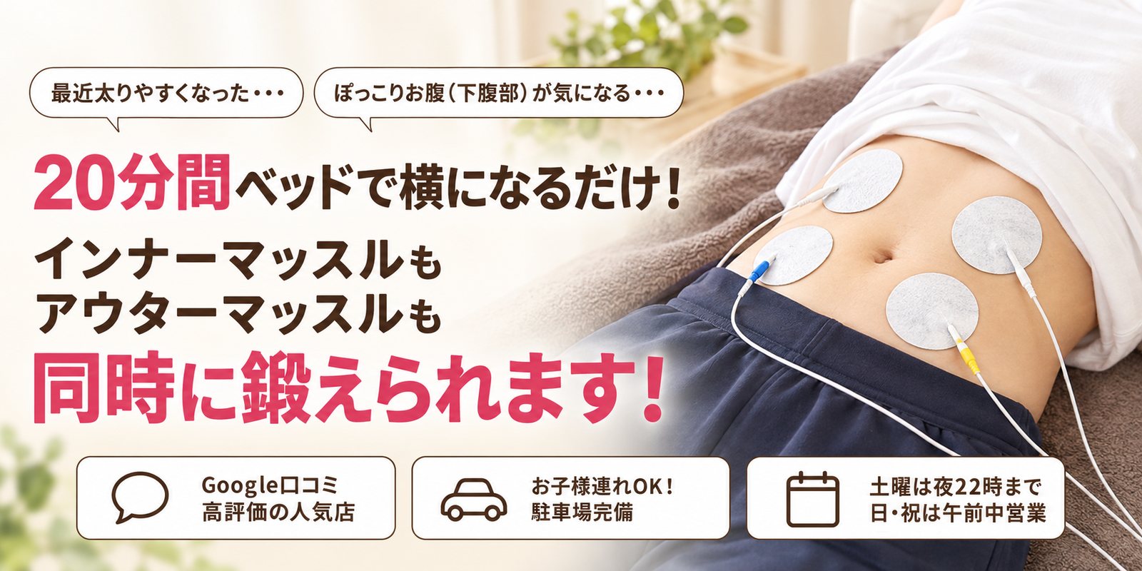 最近太りやすくなった・・・ ぽっこりお腹(下腹部)が気になる・・・ 20分間ベッドで横になるだけ! インナーマッスルもアウターマッスルも同時に鍛えられます! Google口コミ 高評価の人気店/お子様連れOK! 駐車場完備/土曜は夜22時まで 日・祝は午前中営業