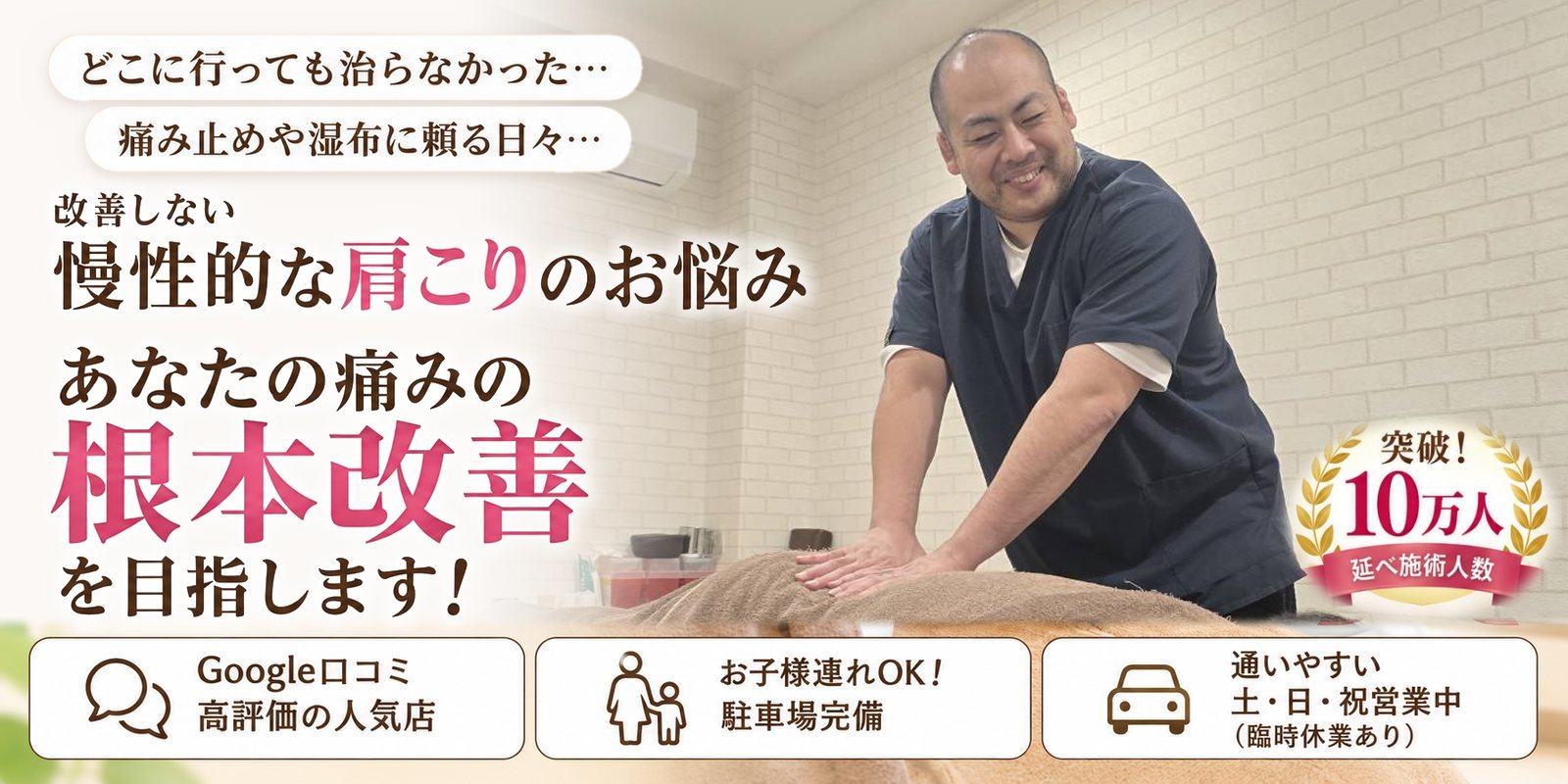 どこに行っても治らなかった… 痛み止めや湿布に頼る日々… 改善しない 慢性的な肩こりのお悩み あなたの痛みの根本改善を目指します！ Google口コミ 高評価の人気店／お子様連れOK！ 駐車場完備／通いやすい 土・日・祝営業中（臨時休業あり） 突破！延べ施術人数10万人
