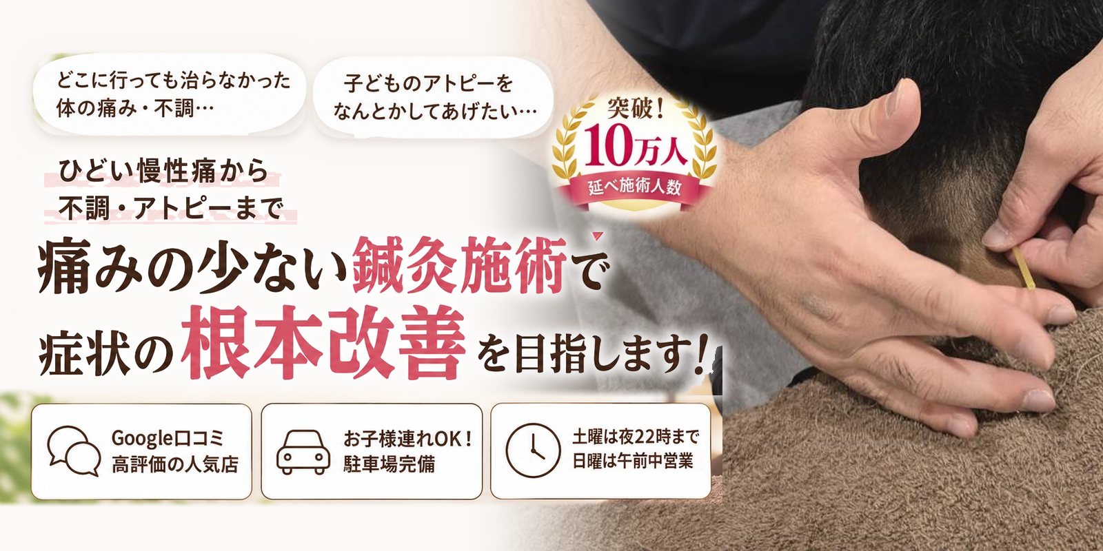 どこに行っても治らなかった体の痛み・不調… 子どものアトピーをなんとかしてあげたい… ひどい慢性痛から不調・アトピーまで 痛みの少ない鍼灸施術で 症状の根本改善を目指します! Google口コミ 高評価の人気店/お子様連れOK! 駐車場完備/土曜は夜22時まで 日曜は午前中営業 突破!延べ施術人数10万人