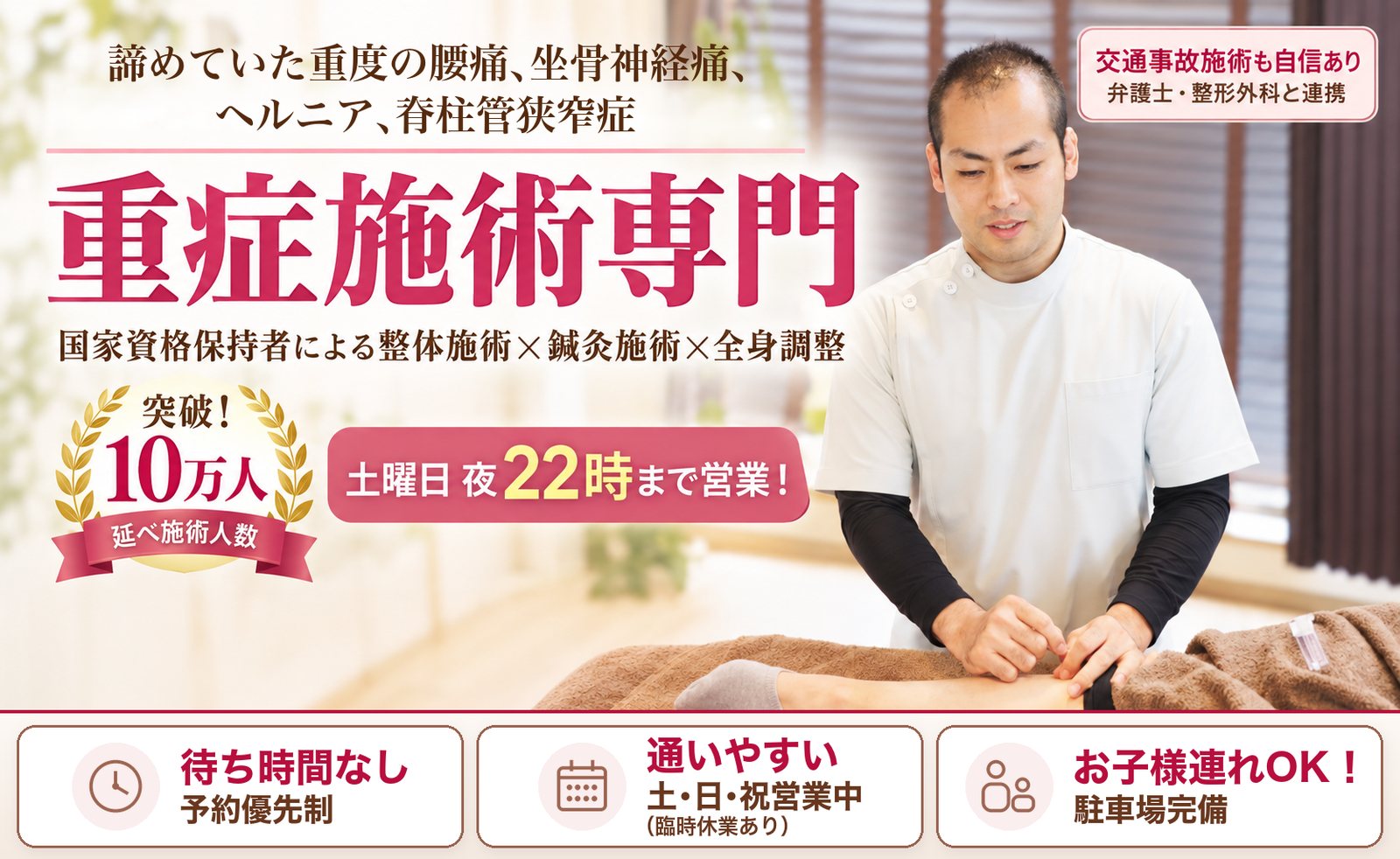 諦めていた重度の腰痛、坐骨神経痛、ヘルニア、脊柱管狭窄症。重症施術専門。国家資格保持者による整体施術×鍼灸施術×全身調整。突破!延べ施術人数10万人。土曜日 夜22時まで営業! 待ち時間なし 予約優先制/通いやすい 土・日・祝営業中(臨時休業あり)/お子様連れOK! 駐車場完備。交通事故施術も自信あり 弁護士・整形外科と連携
