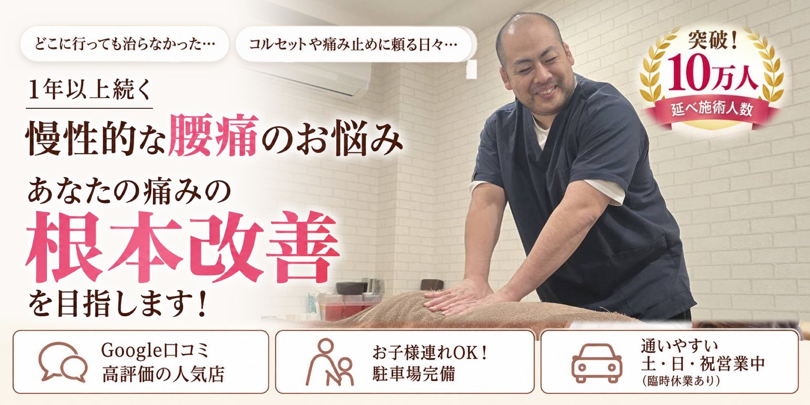 どこに行っても治らなかった… コルセットや痛み止めに頼る日々… 1年以上続く 慢性的な腰痛のお悩み あなたの痛みの根本改善を目指します！ Google口コミ 高評価の人気店／お子様連れOK！ 駐車場完備／通いやすい 土・日・祝営業中（臨時休業あり） 突破！延べ施術人数10万人