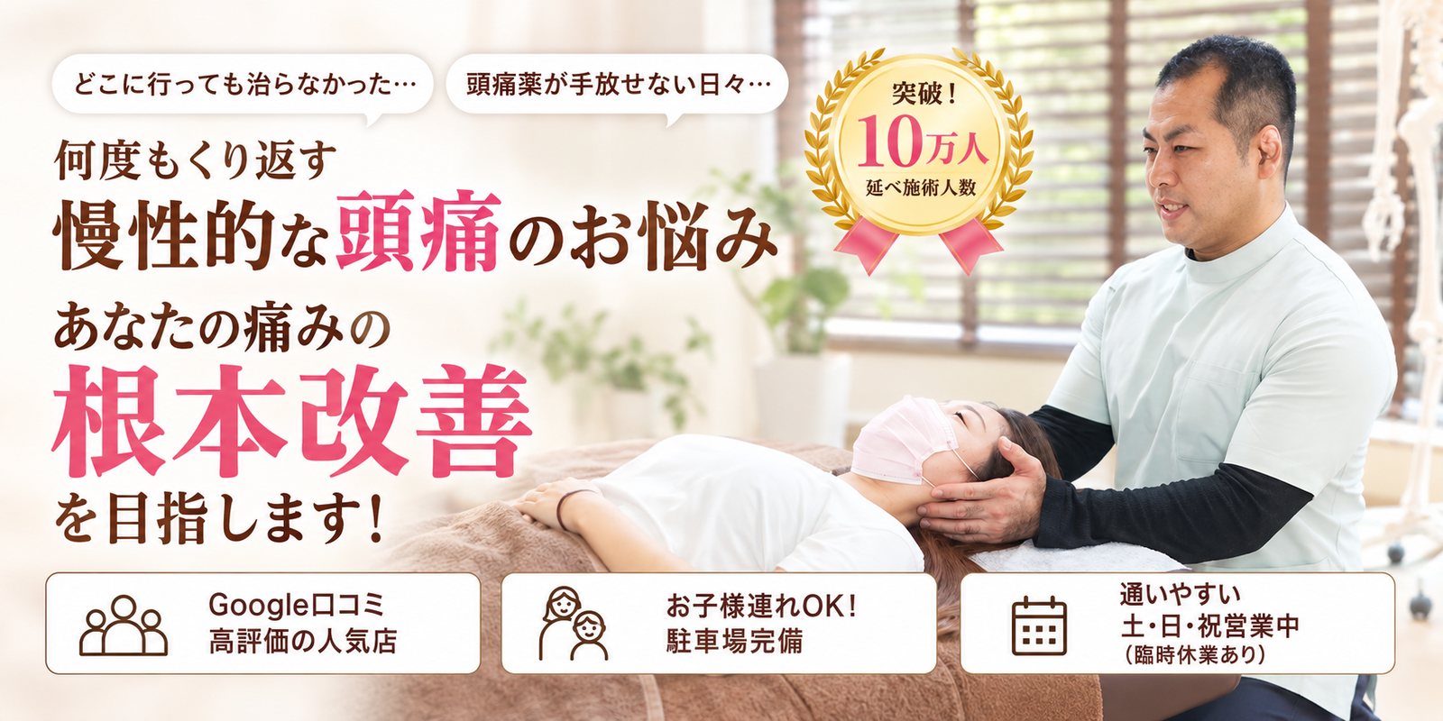 どこに行っても治らなかった… 頭痛薬が手放せない日々… 何度もくり返す 慢性的な頭痛のお悩み あなたの痛みの根本改善を目指します！ Google口コミ 高評価の人気店／お子様連れOK！ 駐車場完備／通いやすい 土・日・祝営業中（臨時休業あり） 突破！延べ施術人数10万人